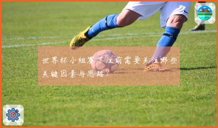 世界杯小组赛下注前需要关注哪些关键因素与思路？